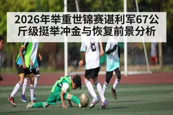 2026年举重世锦赛谌利军67公斤级挺举冲金与恢复前景分析 - letou