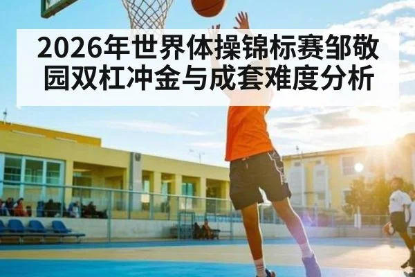 2026年世界体操锦标赛邹敬园双杠冲金与成套难度分析 - letou