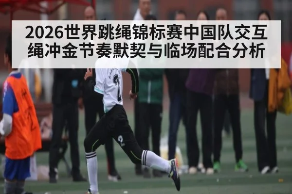 2026世界跳绳锦标赛中国队交互绳冲金节奏默契与临场配合分析 - letou